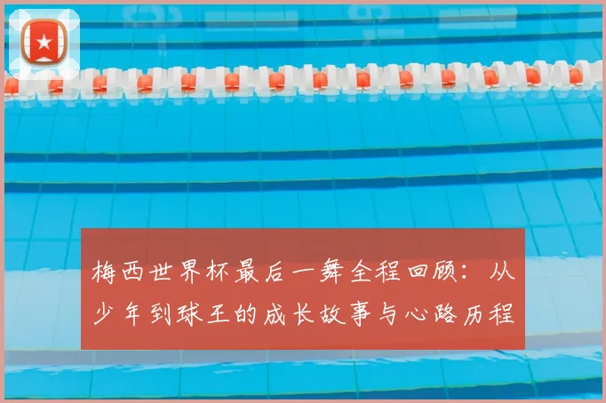 梅西世界杯最后一舞全程回顾：从少年到球王的成长故事与心路历程深度解析