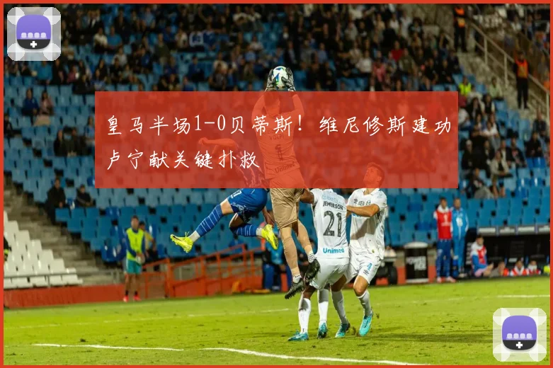 皇马半场1-0贝蒂斯!维尼修斯建功卢宁献关键扑救