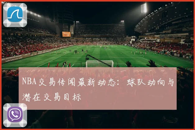 NBA交易传闻最新动态:球队动向与潜在交易目标