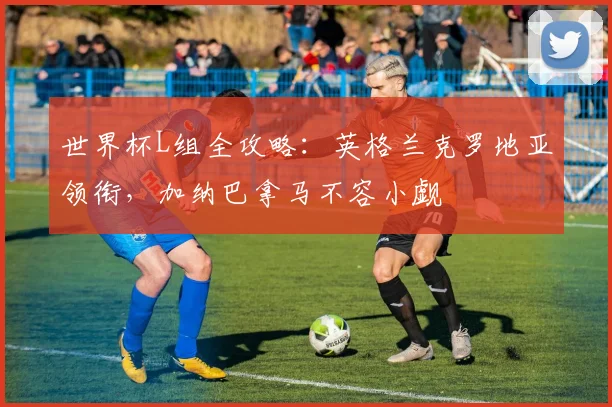 世界杯L组全攻略:英格兰克罗地亚领衔,加纳巴拿马不容小觑