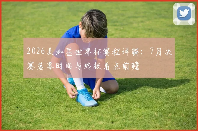 2026美加墨世界杯赛程详解：7月决赛落幕时间与终极看点前瞻