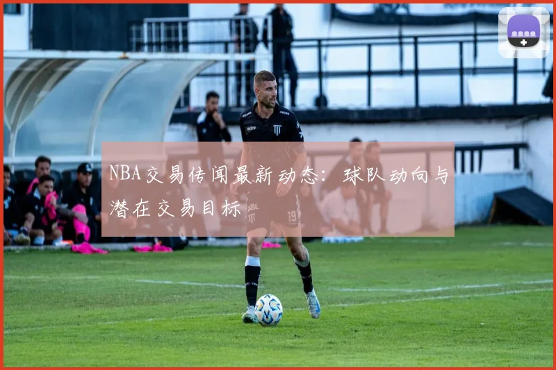 NBA交易传闻最新动态：球队动向与潜在交易目标