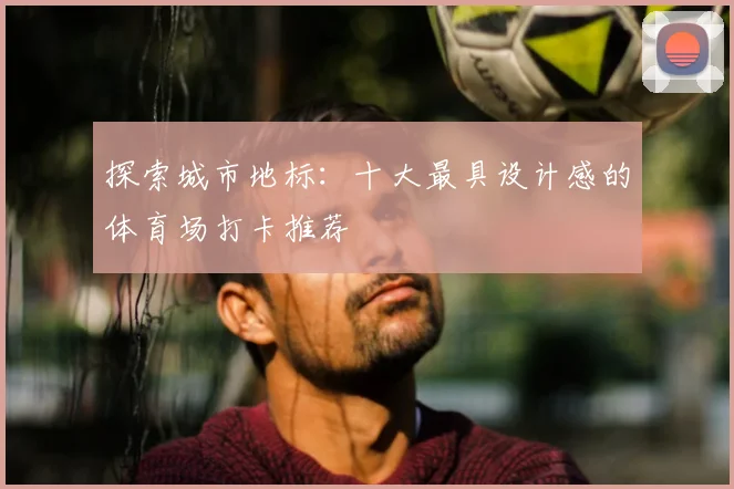 探索城市地标：十大最具设计感的体育场打卡推荐