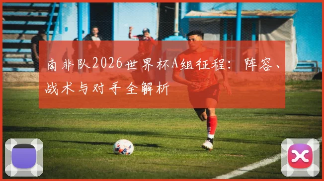 南非队2026世界杯A组征程:阵容、战术与对手全解析